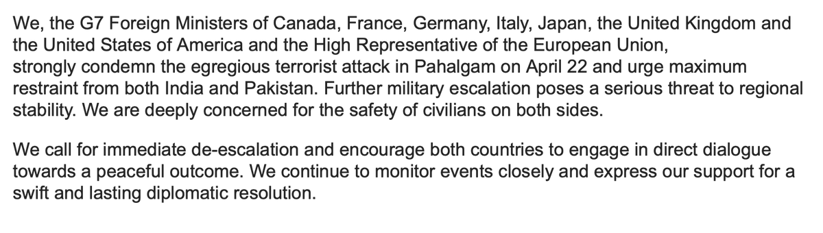 Just out:
G7 foreign ministers' statement on India &amp; Pakistan

- "Strongly condemn the egregious terrorist attack in Pahalgam"
- "Urge maximum restraint from both India and Pakistan"
- "Further escalation poses a serious threat"
- "Encourage both to engage in direct dialogue"