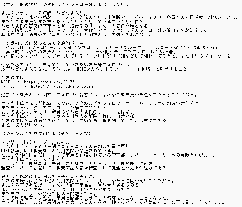kabu_ohimesama's tweet photo. 【重要・拡散推奨】やぎぬま氏・フォロー外し追放令について

まだ株ファミリー元講師・やぎぬま氏が、一方的にまだ株との繋がりを遮断し、許諾のないまま無断で、まだ株ファミリー各員への商用活動を継続している。
まだやぎぬま氏がまだ株と繋がっていると思っているファミリー員が、やぎぬま氏の高額記事商���を買い続けるのは、まだ株の責任問題となる。
よって防衛策を取り、まだ株ファミリー管理部では、やぎぬま氏のフォロー外し追放処分が決定した。
具体的には、過去の悪名高き「かな氏」と同様の以下の処分をおこなう。

・やぎぬま氏に関わる者の全般的ブロック
・私のTwitterフォロワー、まだ株メンサロ、ファミリーDMグループ、ディスコードなどからは追放となる
・具体的にはやぎぬま氏のTwitter、ノート、その他メディアをフォローしている者、有料購入やメンバーシップ参加している者、いいねRTリプDMなどして関わってる者を、まだ株からブロックする

今後も私のコミュニティでやっていきたいまだ株フォロワーは、以下やぎぬま氏のふたつのTwitter・NOTEアカウントのフォロー・有料購入を解除すること。

やぎぬま氏
NOTE　→　https://t.co/QjsLzzpzsE
Twitter　→　https://t.co/J5JsHRCtys

過去のかな氏の一件同様、フォロワー諸君には、私かやぎぬま氏かを選んでもらうことになる。

やぎぬま氏は元まだ株傘下につき、やぎぬま氏のフォロワーやメンバーシップ参加者の大部分は、まだ株からのパクリのフォロワーで構成されている。
よってまだ株ファミリー諸君らがやぎぬま氏のフォローをはずし、やぎぬま氏のメンバーシップや有料購入を解除すれば、自然と孤立。
やぎぬま氏が高額商品を販売してばらまいても、誰も聞いていない状態にできる。
各位、協力願いたい。

【やぎぬま氏の具体的な追放処分いきさつ】

メンサロ、DMグループ、discord、これらまだ株ファミリー関連コミュニティの参加者各員は原則、LINE誘導、NOTE販売などの商用展開が禁止されている。
ただし例外的にまだ株によって商用を許諾されている管理部メンバー（ファミリーへの貢献者）がおり、やぎぬま氏はその一人であった。
そうした商用展開者は、普段はまだ株ファミリーの「商用展開部」に所属。
監査メンバーを設置して、販売商品内容を精査させて健全性を見る仕組みである。

最近まだ株が商用展開者の様子を見てみると、やぎぬま氏の商品だけ他の商用展開メンバーと比べ、やたら値段が高いことを知る。
まだ株傘下である以上、まだ株の記事商品より質や量の劣るものを、まだ株の商品と同等、あるいはそれ以上の高額で販売するのは、まだ株ファミリーの品位を貶める問題となる。
そこで私を監査に交えた、商用展開部の抜き打ち大精査をおこなうことになった。
やぎぬま氏以外の商用展開者も含め、各員の商品健全性をひととおり私が直々に、公平に見ることになった。

やぎぬま氏に関する具体的なヒアリング例は以下。

・まだ株メンサロが現行月16000円である中、同氏はそれ以上の、月18000円のサブスクを展開しているということで、その中身と正当性について
・記事商品に「奥義」など、まだ株記事と類似した表現を使ったり、まだ株の奥義再販と販��時期を重ならせたり、強引なマーケティング手法を用いることで、自身の商品をまだ株の商品と誤認させて販売した疑い
・その「奥義」という単語を含め、2月に修正を求め��表記が、5月になっても修正されていなかった問題の確認
・これまでのNOTEトータル売上報告、それに相当する私やファミリーへの貢献内容の自己申告
・他商用展開メンバーと比較したときの商品の高額設定の正当性
・報告書にない有料商品がたくさんあることへの弁明

他商用展開メンバーは私からのヒアリングにしっかり答えていく中、やぎぬま氏はこれらのヒアリングを突き付けられて、黙ってしまう。
価格設定に上限を求めるレギュレーション案の可決が妥当と思っていた矢先、やぎぬま氏は5/8火曜の朝9時頃、無言で突然、まだ株ファミリーDM・メンサロ・ディスコードのすべてから脱退。
私のTwitterアカウントもブロックをしてきた。
しかし引き続き、商用のNOTEはひらいたままという状態。
不義理のすぎる裏切り行動となった。

ファミリ���への貢献性を根拠に与えていた商用許諾だが、やぎぬま氏はいつからか金儲け主義に陥り、不当にまだ株ファミリーユーザー達から金銭を搾取していた可能性がある。
今やぎぬま氏は完全にまだ株管理部を遮断しており、ファミリーの言葉を無視している状態。
かつ、やぎぬま氏のTwitterやNOTEに、依然まだ株のフォロワーが残っている状態。
今後もファミリーへの搾取行為が続く可能性が高く危険と、ファミリーで見なすことになった。

これがやぎぬま氏のフォロー外し追放処分のいきさつである。
まだ株ファミリーで同やぎぬま氏をフォローしてる者は、早急に解除をお願いしたい。

【今回の監督不届きに関する謝罪】

過去のかな氏の問題と比べ、今回のやぎぬま氏に関しては、長らく放置されてきた問題ということで、私や管理部監査の監督不届きによるところも大きい。
その点については、まだ株ファミリー各員には深く陳謝する。

商用展開特権は「良かれ」と思い、ファミリー管理部講師陣などの一定の貢献者に与えていたものだが、これまでまだ株プラットフォーム上で推定2000万円以上を稼いだであろう同やぎぬま氏からは、心にもない「口だけの感謝」を言われ離反され、私はこうして長文の勧告文を打つ手間をとらされる始末。
「得るものは何もない」ということで、今後、商用展開部は廃止の方向で��を進める予定。
まだ株本人以外の商用展開は、ファミリーにおいてはすべて禁止になる方向で動くことで、今回の謝罪・改善対応とさせてほしい。

【ダイ氏について】

関連事項として、かな氏追放同時期に、ダイ氏の無断の商用展開が問題になったことがある。

ダイ氏のアカウント
NOTE　→　https://t.co/1JAcg684eF
Twitter　→　https://t.co/gX3gVZtAJD

ダイ氏とは話し合いの上でまだ株ファミリーを抜けていった以上、フォロワー諸君らに、彼のフォロー解除を強制するものではない。
だが現在ダイ氏をまだ株ファミリーと思って、ダイ氏の記事商品を買っている者がいる場合は、注意をしておく。
彼はもう、まだ株ファミリーではないということを留意してほしい。
そのことを去年伝え忘れていたため、これを追記事項とする。