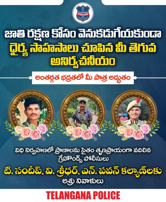 ములుగు జిల్లాలో జరిగిన ఎదురుకాల్పుల్లో వీర మరణం పొందిన గ్రేహౌండ్స్ సిబ్బంది టి. సందీప్, వి. శ్రీధర్‌, ఎన్‌. పవన్‌ కల్యాణ్‌ లకు అశ్రు నివాళులు. మీరు చూపిన తెగువ, మీ త్యాగం ఈ నేల ఎన్నటికీ మరువదు.