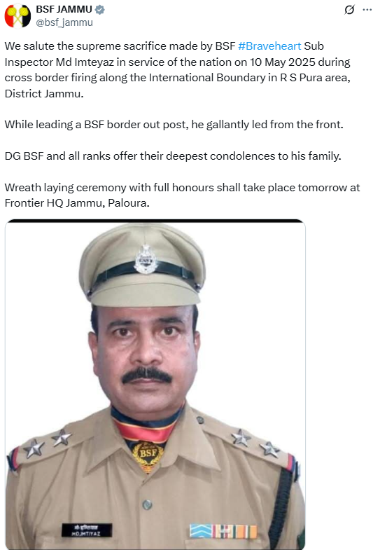 "We salute the supreme sacrifice made by BSF #Braveheart Sub Inspector Md Imteyaz in service of the nation on 10 May 2025 during cross border firing along the International Boundary in R S Pura area, District Jammu. While leading a BSF border out post, he gallantly led from the