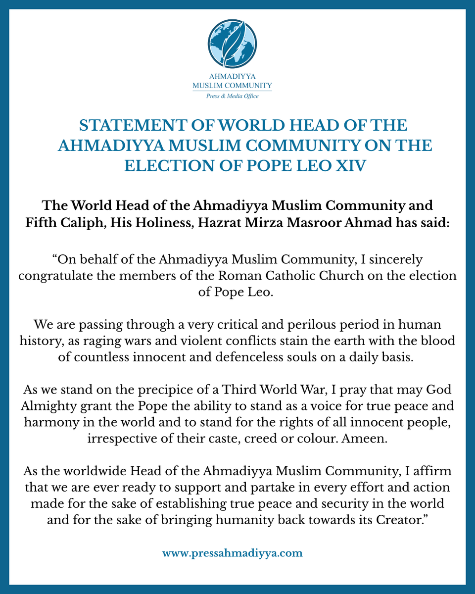 STATEMENT OF WORLD HEAD OF THE AHMADIYYA MUSLIM COMMUNITY ON THE ELECTION OF POPE LEO XIV.

The Ahmadiyya Muslim Community expresses its congratulations to the Roman Catholic Church and its members across the world upon the election of His Holiness, Pope Leo XIV.