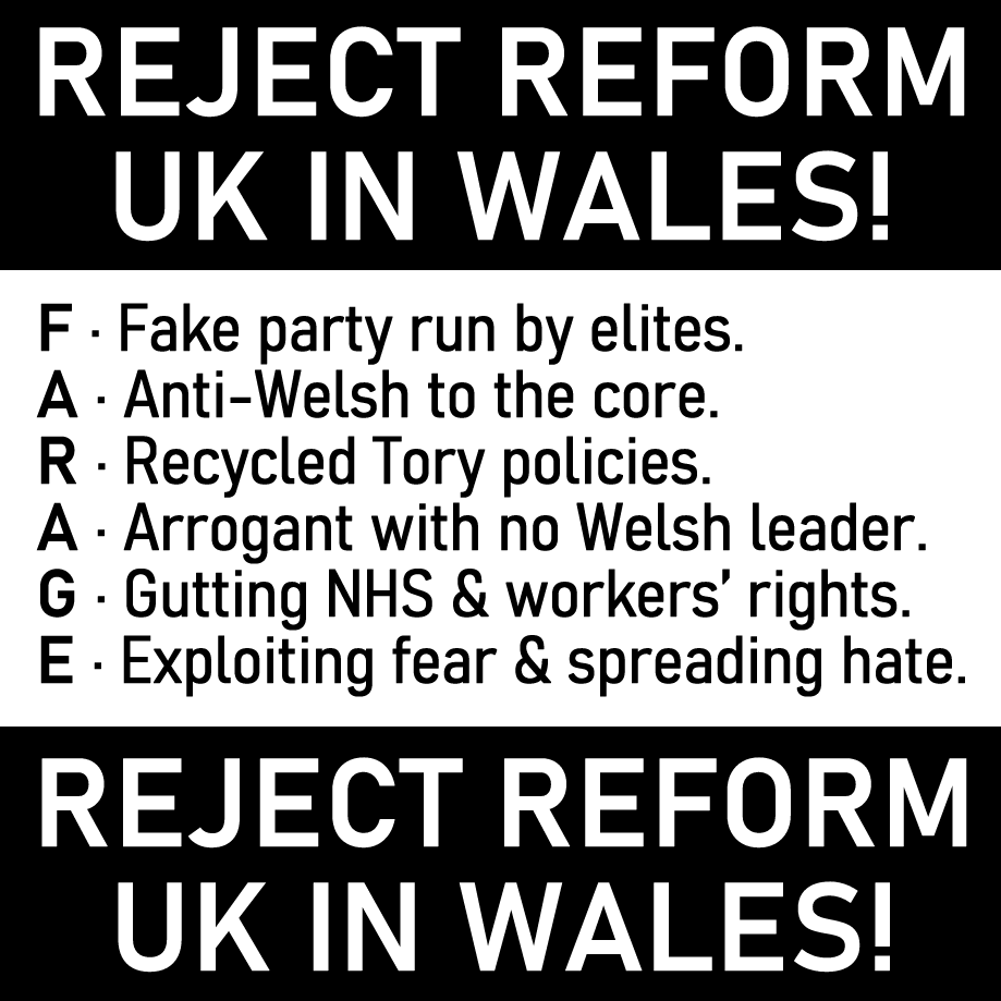 REJECT REFORM UK IN WALES!

 F · Fake party run by elites.
 A · Anti-Welsh to the core.
 R · Recycled Tory policies.
 A · Arrogant with no Welsh leader.
 G · Gutting NHS &amp; workers’ rights.
 E · Exploiting fear &amp; spreading hate.

 REJECT REFORM UK IN WALES!