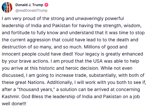 "I am very proud of the strong and unwaveringly powerful leadership of India and Pakistan for having the strength, wisdom, and fortitude to fully know and understand that it was time to stop the current aggression that could have lead to to the death and destruction of so many,