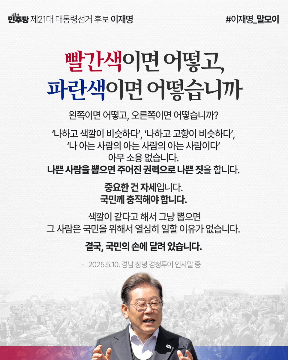 “빨간색이면 어떻고, 파란색이면 어떻습니까? 왼쪽이면 어떻고, 오른쪽이면 어떻습니까? 중요한 건 자세입니다. 국민께 충직해야 합니다. 색깔이 같다고 해서 그냥 뽑으면 그 사람은 국민을 위해서 열심히 일할 이유가 없습니다. 결국, 국민의 손에 달려 있습니다.”

#이재명_말모이