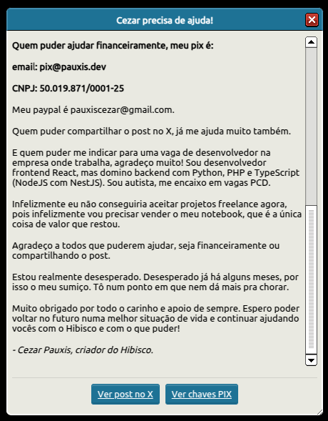 cezar (@cezarhb) on Twitter photo Oi, eu sou o Cezar, criador e desenvolvedor do Hibisco.
Estou há uns meses passando por graves problemas financeiros e eu e minha família precisamos muito de ajuda.
Por favor, leia as imagens e compartilhe. Muito obrigado!
Pix:
pix@pauxis.dev (email)
50.019.871/0001-25 (cnpj) Oi, eu sou o Cezar, criador e desenvolvedor do Hibisco.
Estou há uns meses passando por graves problemas financeiros e eu e minha família precisamos muito de ajuda.
Por favor, leia as imagens e compartilhe. Muito obrigado!
Pix:
pix@pauxis.dev (email)
50.019.871/0001-25 (cnpj)