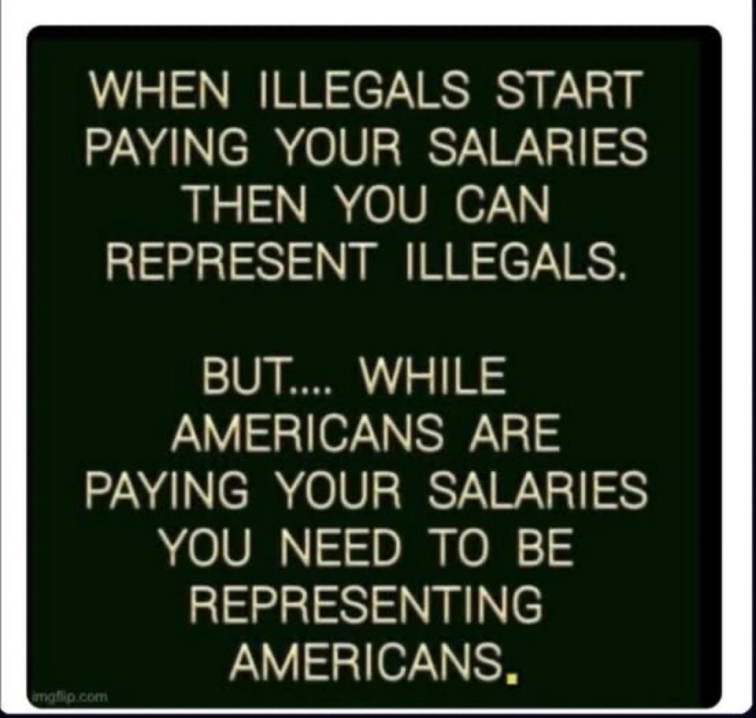 WHEN ILLEGALS START PAYING YOUR SALARIES
THEN YOU CAN
REPRESENT ILLEGALS.
BUT.... WHILE AMERICANS ARE PAYING YOUR SALARIES YOU NEED TO BE REPRESENTING AMERICANS.
