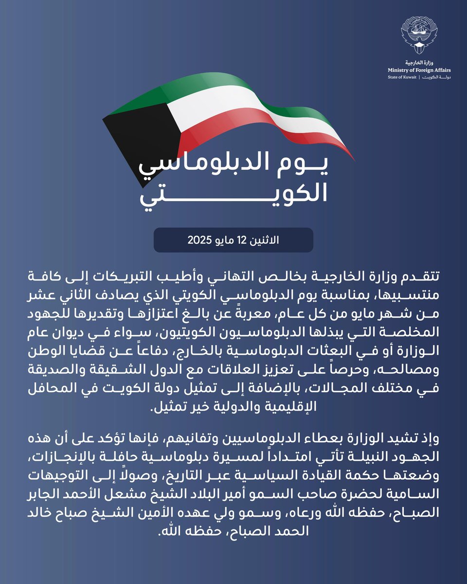 MOFAKuwait's tweet photo. بيان وزارة الخارجية 
عن "يوم الدبلوماسي الكويتي"
12 مايو 2025

تتقدم وزارة الخارجية بخالص التهاني وأطيب التبريكات إلى كافة منتسبيها، بمناسبة يوم الدبلوماسي الكويتي الذي يصادف الثاني عشر من شهر مايو من كل عام، معربةً عن بالغ اعتزازها وتقديرها للجهود المخلصة التي يبذلها الدبلوماسيون الكويتيون، سواء في ديوان عام الوزارة أو في البعثات الدبلوماسية بالخارج، دفاعاً عن قضايا الوطن ومصالحه، وحرصاً على تعزيز العلاقات مع الدول الشقيقة والصديقة في مختلف المجالات، بالإضافة إلى تمثيل دولة الكويت في المحافل الإقليمية والدولية خير تمثيل.
 
وإذ تشيد الوزارة بعطاء الدبلوماسيين وتفانيهم، فإنها تؤكد على أن هذه الجهود النبيلة تأتي امتداداً لمسيرة دبلوماسية حافلة بالإنجازات، وضعتها حكمة القيادة السياسية عبر التاريخ، وصولاً إلى التوجيهات السامية لحضرة صاحب السمو أمير البلاد الشيخ مشعل الأحمد الجابر الصباح، حفظه الله ورعاه، وسمو ولي عهده الأمين الشيخ صباح خالد الحمد الصباح، حفظه الله.