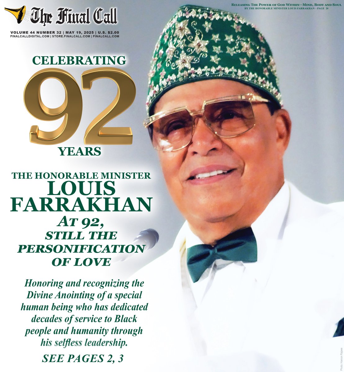 New Edition:: CELEBRATING 92 YEARS
THE HONORABLE MINISTER LOUIS FARRAKHAN
At 92, still the personification of love.
Honoring and recognizing the Divine Anointing of a special human being who has dedicated
decades of service to Black people and humanity through his selfless