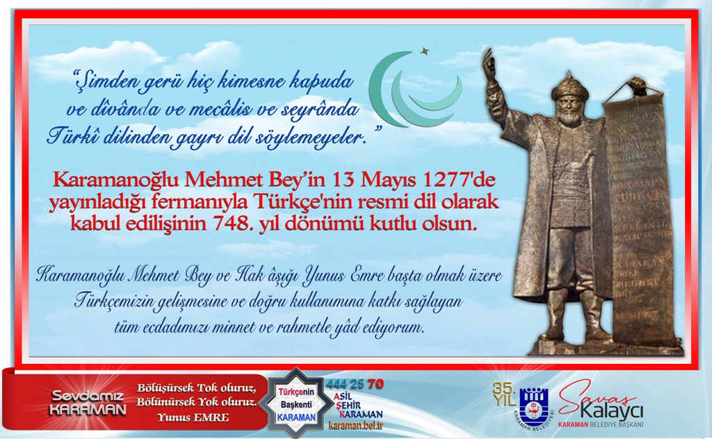 Karamanoğlu Mehmet Bey’in 13 Mayıs 1277'de yayınladığı fermanıyla Türkçe'nin resmi dil olarak kabul edilişinin 748. yıl dönümü kutlu olsun.
Karamanoğlu Mehmet Bey ve Hak âşığı Yunus Emre başta olmak üzere Türkçemizin gelişmesine ve doğru kullanımına katkı sağlayan tüm ecdadımızı