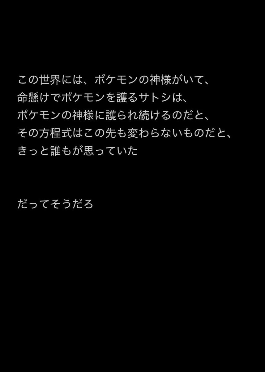 サトシは我が身を返り見ず、ポケモンを護るためなら崖から飛び降りるわ、嵐の海に飛び込むわ、空から落ちるわ…

サトシとピカチュウの旅を見守れない不安感はここに集約されていて、もしも『護られなかったら』、サトシはどうするのかのお話を描いてます 