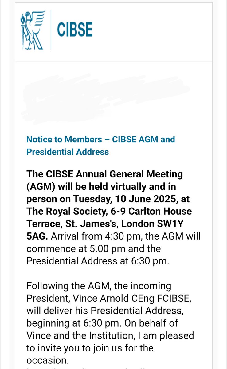 The CIBSE Annual General Meeting (AGM) will be held virtually and in person on Tuesday, 10 June 2025, at The Royal Society, 6-9 Carlton House Terrace, St. James's, London SW1Y 5AG. Arrival from 4:30 pm, the AGM will commence at 5.00 pm and the Presidential Address at 6:30 pm.