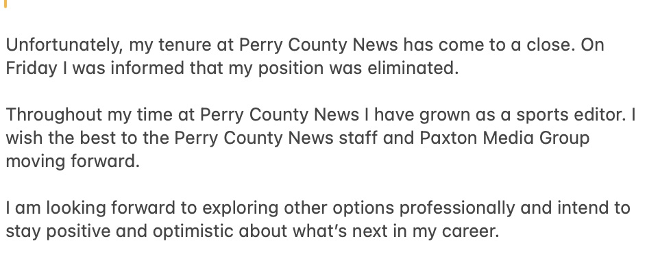 Unfortunately, my tenure at Perry County News has come to a close. On Friday I was informed that my position was eliminated. 

Throughout my time at Perry County News I have grown as a sports editor. I wish the best to the Perry County News staff and Paxton Media Group.