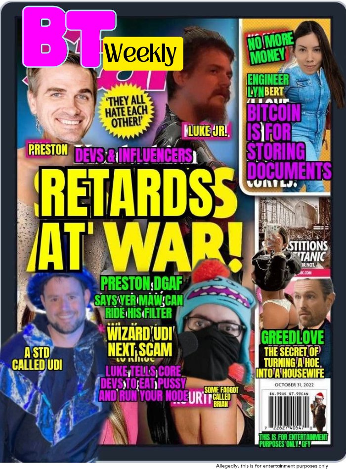 BT Weekly is Back! ☕

💥 All Bitcoin Core users labeled as retards

💥 Bitcoin node runners require sub 80 IQ to run a node

💥 Udi still spewing diseases from his mouth 

💥 Greedlove's success of turning a hoe into a housewife. Sign up for his new retreat

💥 Lyn wants all