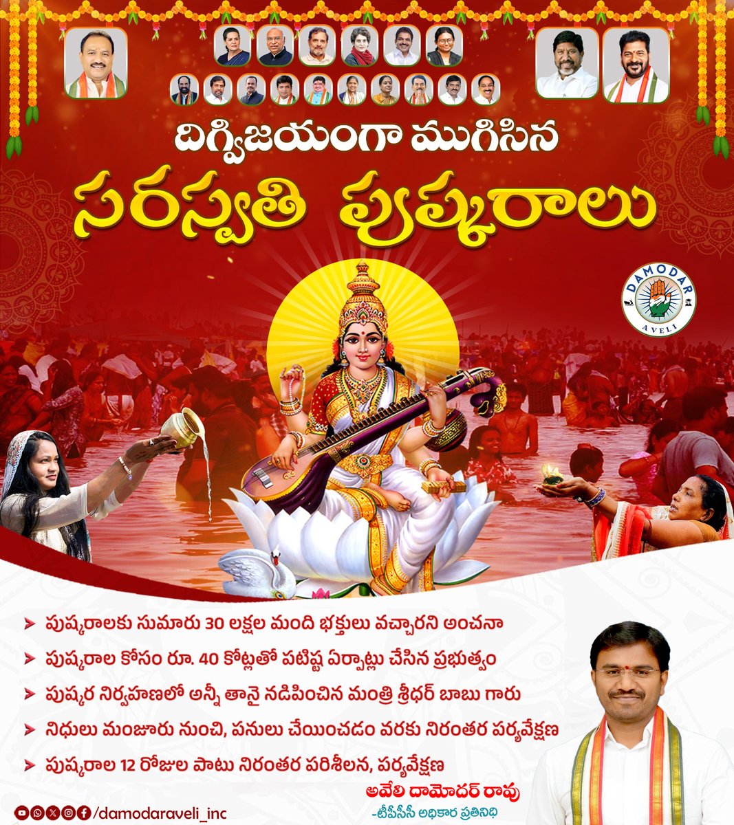 దిగ్విజయంగా ముగిసిన సరస్వతి పుష్కరాలు
పుష్కరాలకు సుమారు 30 లక్షల మంది భక్తులు వచ్చారని అంచనా 
పుష్కరాల కోసం రూ. 40 కోట్లతో పటిష్ట ఏర్పాట్లు చేసిన ప్రభుత్వం
పుష్కర నిర్వహణలో అన్నీ తానై నడిపించిన మంత్రి శ్రీధర్ బాబు గారు
నిధులు మంజూరు నుంచి, పనులు చేయించడం వరకు నిరంతర పర్యవేక్షణ