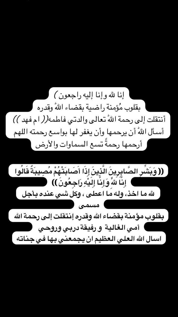أنتقلت إلى رحمة اللّٰه تعالى والدتي فاطمه(( ام فهد )) أسأل اللّٰه أن يرحمها وأن يغفر لها بواسع رحمته اللهم أرحمها رحمةً تسع السماوات والأرض

(( وَبَشِّرِ الصَّابِرِينَ الَّذِينَ إِذَا أَصَابَتْهُمْ مُصِيبَةٌ قَالُوا إِنَّا لِلَّهِ وَإِنَّا إِلَيْهِ رَاجِعُونَ ))