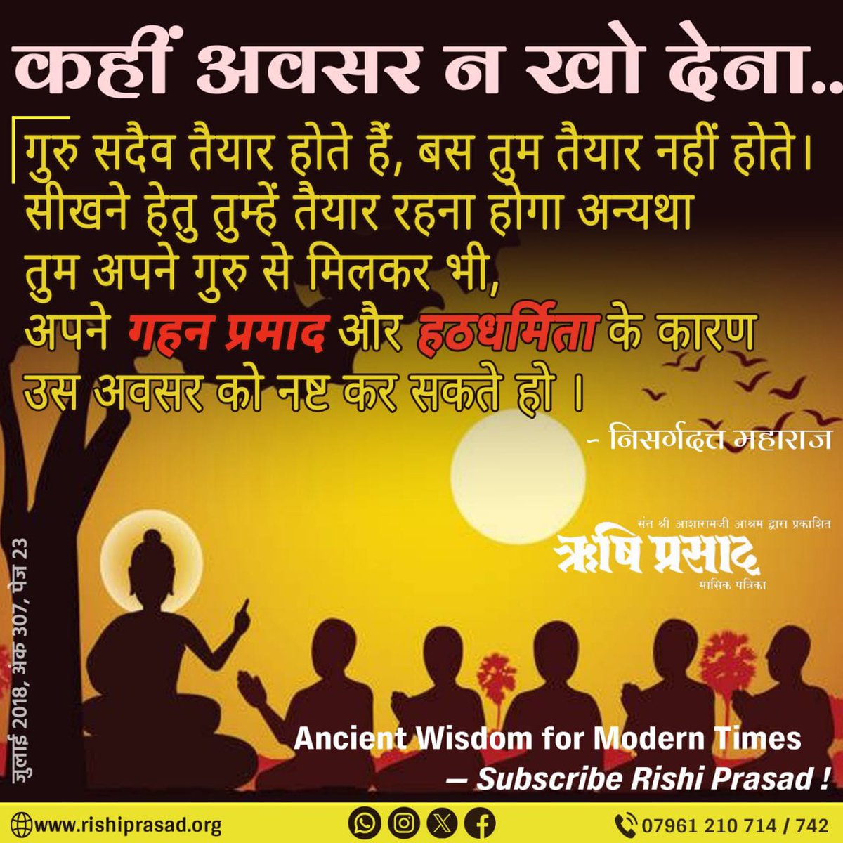 Rishi Prasad (@rishiprasadorg) on Twitter photo рдХрд╣реАрдВ рдЕрд╡рд╕рд░ рди рдЦреЛ рджреЗрдирд╛тАж.
рдЧреБрд░реБ рд╕рджреИрд╡ рддреИрдпрд╛рд░ рд╣реЛрддреЗ рд╣реИрдВ, рдмрд╕ рддреБрдо рддреИрдпрд╛рд░ рдирд╣реАрдВ рд╣реЛрддреЗ ред рд╕реАрдЦрдиреЗ рд╣реЗрддреБ рддреБрдореНрд╣реЗрдВ рддреИрдпрд╛рд░ рд░рд╣рдирд╛ рд╣реЛрдЧрд╛ рдЕрдиреНрдпрдерд╛ рддреБрдо рдЕрдкрдиреЗ рдЧреБрд░реБ рд╕реЗ рдорд┐рд▓рдХрд░ рднреА, рдЕрдкрдиреЗ рдЧрд╣рди рдкреНрд░рдорд╛рдж рдФрд░ рд╣рдардзрд░реНрдорд┐рддрд╛ рдХреЗ рдХрд╛рд░рдг рдЙрд╕ рдЕрд╡рд╕рд░ рдХреЛ рдирд╖реНрдЯ рдХрд░ рд╕рдХрддреЗ рд╣реЛ ред -рдирд┐рд╕рд░реНрдЧрджрддреНрдд рдорд╣рд╛рд░рд╛рдЬ
Ancient Wisdom for Modern Times тАФ Subscribe Rishi рдХрд╣реАрдВ рдЕрд╡рд╕рд░ рди рдЦреЛ рджреЗрдирд╛тАж.
рдЧреБрд░реБ рд╕рджреИрд╡ рддреИрдпрд╛рд░ рд╣реЛрддреЗ рд╣реИрдВ, рдмрд╕ рддреБрдо рддреИрдпрд╛рд░ рдирд╣реАрдВ рд╣реЛрддреЗ ред рд╕реАрдЦрдиреЗ рд╣реЗрддреБ рддреБрдореНрд╣реЗрдВ рддреИрдпрд╛рд░ рд░рд╣рдирд╛ рд╣реЛрдЧрд╛ рдЕрдиреНрдпрдерд╛ рддреБрдо рдЕрдкрдиреЗ рдЧреБрд░реБ рд╕реЗ рдорд┐рд▓рдХрд░ рднреА, рдЕрдкрдиреЗ рдЧрд╣рди рдкреНрд░рдорд╛рдж рдФрд░ рд╣рдардзрд░реНрдорд┐рддрд╛ рдХреЗ рдХрд╛рд░рдг рдЙрд╕ рдЕрд╡рд╕рд░ рдХреЛ рдирд╖реНрдЯ рдХрд░ рд╕рдХрддреЗ рд╣реЛ ред -рдирд┐рд╕рд░реНрдЧрджрддреНрдд рдорд╣рд╛рд░рд╛рдЬ
Ancient Wisdom for Modern Times тАФ Subscribe Rishi