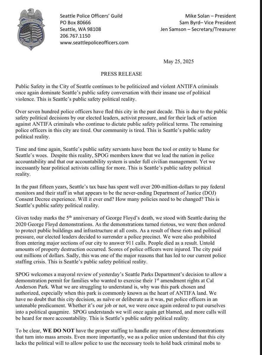 SPOG1952's tweet photo. PRESS RELEASE
 
Public Safety in the City of Seattle continues to be politicized and violent ANTIFA criminals once again dominate Seattle’s public safety conversation with their insane use of political violence. This is Seattle’s public safety political reality.
 
Over seven hundred police officers have fled this city in the past decade. This is due to the public safety political decisions by our elected leaders, activist pressure, and for their lack of action against ANTIFA criminals who continue to dictate public safety political terms. The remaining police officers in this city are tired. Our community is tired. This is Seattle’s public safety political reality. 
 
Time and time again, Seattle’s public safety servants have been the tool or entity to blame for Seattle’s woes.  Despite this reality, SPOG members know that we lead the nation in police accountability and that our accountability system is under full civilian management. Yet we incessantly hear political activists calling for more. This is Seattle’s public safety political reality.
 
In the past fifteen years, Seattle’s tax base has spent well over 200-million-dollars to pay federal monitors and their staff in what appears to be the never-ending Department of Justice (DOJ) Consent Decree experience. Will it ever end? How many policies need to be changed? This is Seattle’s public safety political reality.  

Given today marks the 5th anniversary of George Floyd’s death, we stood with Seattle during the 2020 George Floyd demonstrations. As the demonstrations turned riotous, we were then ordered to protect public buildings and infrastructure at all costs. As a result of these riots and political pressure, our elected leaders decided to surrender a police precinct. We were also prohibited from entering major sections of our city to answer 911 calls. People died as a result. Untold amounts of property destruction occurred. Scores of police officers were injured. The city paid out millions of dollars. Sadly, this was one of the major reasons that has led to our current police staffing crisis. This is Seattle’s public safety political reality. 
 
SPOG welcomes a mayoral review of yesterday’s Seattle Parks Department’s decision to allow a demonstration permit for families who wanted to exercise their 1st amendment rights at Cal Anderson Park. What we are struggling to understand is, why was this park chosen and authorized, especially when this park is commonly known as the heart of ANTIFA land. We have no doubt that this city decision, as naïve or deliberate as it was, put police officers in an untenable predicament. Whether it’s our job or not, we were once again ordered to put ourselves into a political quagmire.  SPOG understands we will once again get blamed, and more calls will be heard for more accountability. This is Seattle’s public safety political reality.

To be clear, WE DO NOT have the proper staffing to handle any more of these demonstrations that turn into mass arrests. Even more importantly, we as a police union understand that this city lacks the political will to allow police to use the necessary tools to hold back criminal mobs to protect life and property. This once again, puts lives in danger. Haven’t we learned from 2020? Will our prosecutors and judges hold these criminals accountable? Will the activists call for more police accountability? This is Seattle’s public safety political reality.
 
Presently, 28% of the city’s remaining 847 deployable police officers (284) are eligible to retire. If yesterday is a precursor of future events, we may see what was previously described as Seattle’s “Summer of Love” once again turn into Seattle’s Summer of Violence and the decimation of a once renowned police force. This is Seattle’s public safety political reality.
 
Moving forward, the Seattle Police Department is hiring.
 
###############