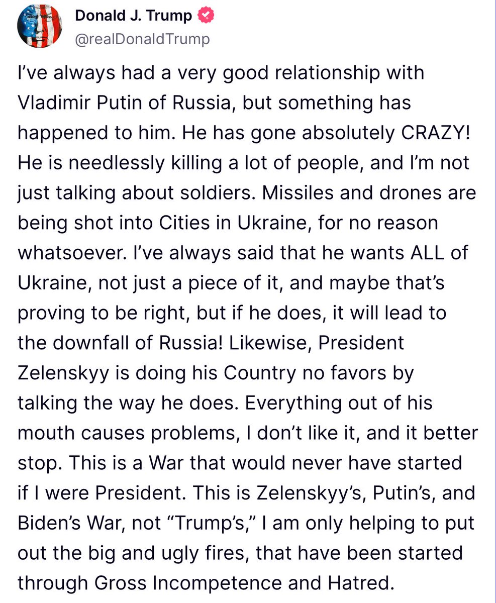 EmmaRincon's tweet photo. Trump: "Siempre he tenido una muy buena relación con Vladimir Putin de Rusia, pero algo le ha pasado. ¡Se ha vuelto completamente LOCO!

Está matando a mucha gente innecesariamente, y no me refiero solo a soldados. Están disparando misiles y drones contra ciudades de Ucrania sin ningún motivo...

Siempre he dicho que quiere toda Ucrania, no solo una parte, y quizá tenga razón, pero si lo hace, ¡llevará la caída de Rusia! Asimismo, el presidente Zelenski no le hace ningún favor a su país hablando como lo hace. Todo lo que dice causa problemas; no me gusta, y más vale que pare. Esta es una guerra que nunca habría comenzado si yo fuera presidente. Esta es la guerra de Zelenski, Putin y Biden, no la de Trump. Solo estoy ayudando a apagar los grandes y horribles incendios que se han iniciado debido a la incompetencia y el odio flagrantes..."