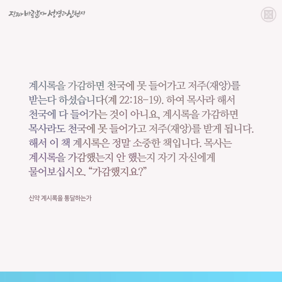 신약 계시록을 통달하는가

계시록을 가감하면 천국에 못 들어가고 저주(재앙)를 받는다 하셨습니다(계 22:18-19). 하여 목사라 해서 천국에 다 들어가는 것이 아니요, 계시록을 가감하면 목사라도 천국에 못 들어가고 저주(재앙)를 받게 됩니다. 해서 이 책 계시록은 정말 소중한 책입니다. 목사는