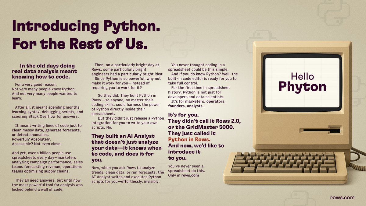 RowsHQ's tweet photo. In the old days doing real data analysis meant knowing how to code.
For a very good reason.
Not very many people knew Python. And not very many people wanted to learn.
After all, it meant spending months learning syntax, debugging scripts, and scouring Stack Overflow for answers. It meant writing lines of code just to clean messy data, generate forecasts, or detect anomalies.

Powerful? Absolutely.
Accessible? Not even close.

And yet, over a billion people use spreadsheets every day—marketers analyzing campaign performance, sales teams forecasting revenue, operations teams optimizing supply chains. They all need answers, but until now, the most powerful tool for analysis was locked behind a wall of code.

Then, on a particularly bright day at Rows, some particularly bright engineers had a particularly bright idea: since Python is so powerful, why not make it work for you—instead of requiring you to work for it?
So they did. They built Python in Rows —so anyone, no matter their coding skills, could harness the power of Python directly inside their spreadsheet.
But they didn’t just release a Python integration for you to write your own scripts. No.

They built an AI Analyst that doesn’t just analyze your data—it knows when to code, and does it for you.
Now, when you ask Rows to analyze trends, clean data, or run forecasts, the AI Analyst writes and executes Python scripts for you—effortlessly, invisibly.
You never thought coding in a spreadsheet could be this simple.
And if you do know Python? Well, the built-in code editor is ready for you to take full control.

For the first time in spreadsheet history, Python is not just for developers and data scientists. It’s for marketers, operators, founders, analysts.
It’s for you.

They didn’t call it Rows 2.0, or the GridMaster 5000.
They just called it Python in Rows.

And now, we’d like to introduce it to you.