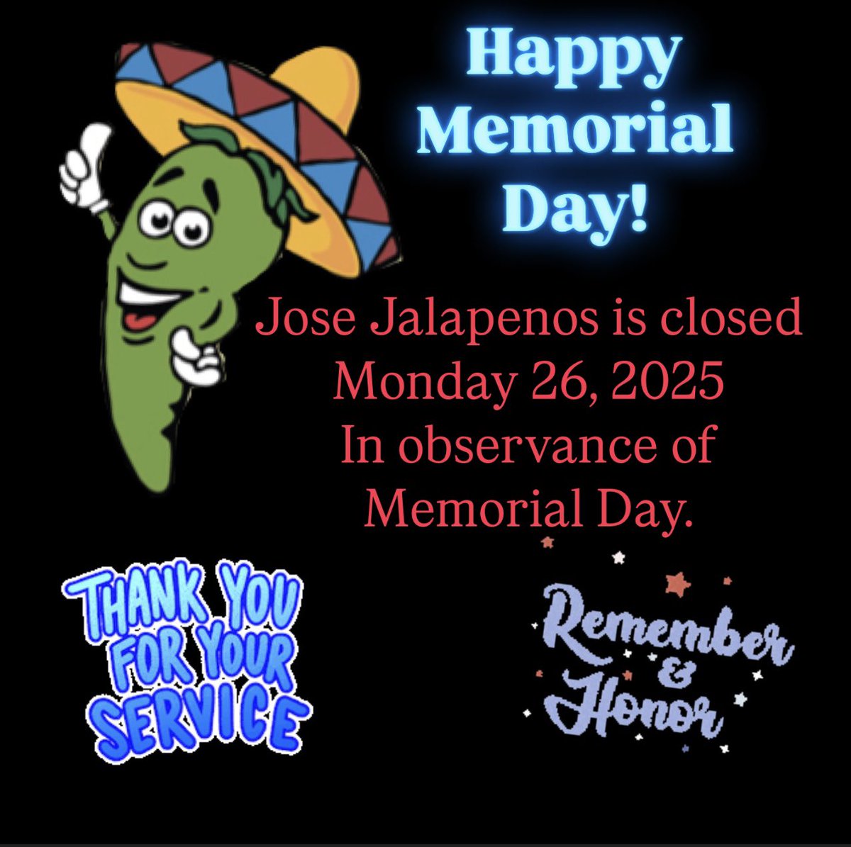 Happy Memorial Day! Thank you for your service and sacrifice to the USA. 
Both locations of Jose Jalapenos will be closed on Monday in observance of Memorial Day. 
We will reopen on Tues at 11am. 
Jose Jalapenos- A taste of Mexico the whole family can enjoy! ®️