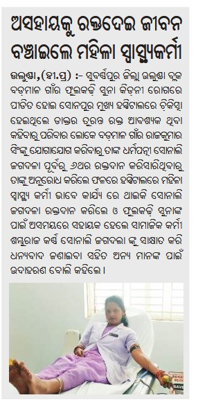 ଜରୁରୀକାଳୀନ ପରିସ୍ଥିତିରେ ଜଣେ ଅସହାୟ ରୋଗୀଙ୍କୁ ରକ୍ତଦାନ କରି ଜୀବନ ବଞ୍ଚାଇଥିବା ସୋନପୁର ମୁଖ୍ୟ ଚିକିତ୍ସାଳୟର ସ୍ୱାସ୍ଥ୍ୟ କର୍ମୀ ସୋନାଲି ଜଗଦଲାଙ୍କୁ ଅଶେଷ ସାଧୁବାଦ ଜଣାଉଛି। ରୋଗୀଙ୍କ କଲ୍ୟାଣ ପାଇଁ ତାଙ୍କର ଏହି ସେବା ଏବଂ ସମର୍ପଣ ଭାବ ଅନ୍ୟମାନଙ୍କ ପାଇଁ ଏକ ପ୍ରେରଣାର ଉତ୍ସ ଅଟେ। ତାଙ୍କର ଉଜ୍ଜଳ ଭବିଷ୍ୟତ ଏବଂ ମଙ୍ଗଳମୟ ଜୀବନ
