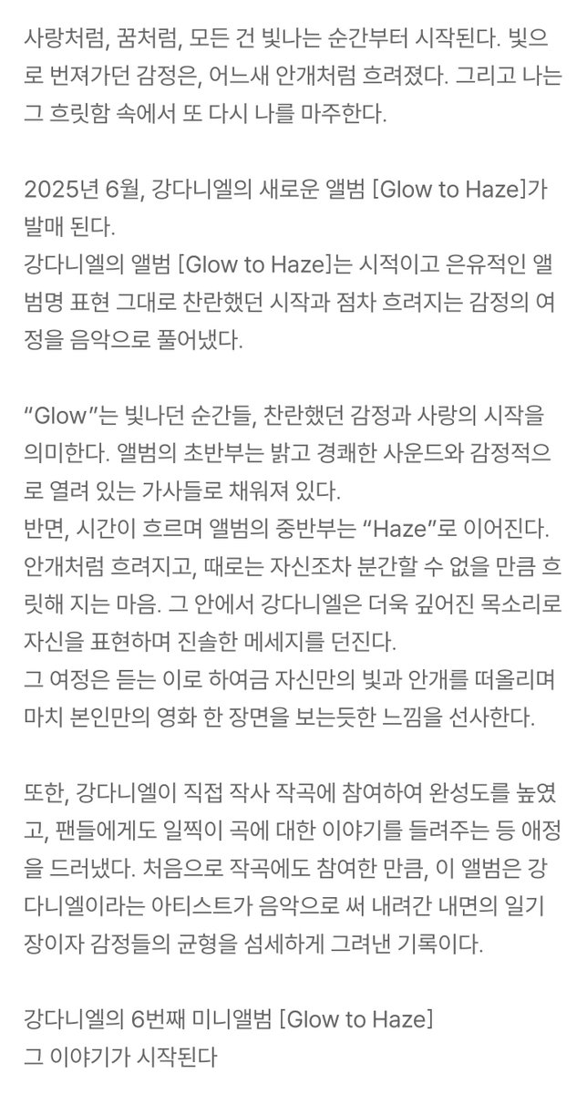 강다니엘(KANGDANIEL)
6TH MINI ALBUM [𝐆𝐥𝐨𝐰 𝐭𝐨 𝐇𝐚𝐳𝐞]

사랑처럼, 꿈처럼, 모든 건 빛나는 순간부터 시작된다. 빛으로 번져가던 감정은, 어느새 안개처럼 흐려졌다. 그리고 나는 그 흐릿함 속에서 또 다시 나를 마주한다.

2025년 6월, 강다니엘의 새로운 앨범 [Glow to Haze]가 발매 된다.