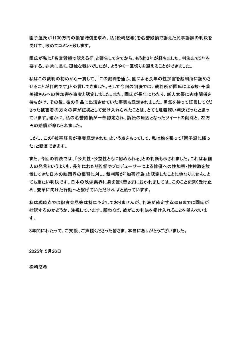 Yuki_Mats's tweet photo. 園子温氏が1100万円の損害賠償を求め、私（松崎悠希）を名誉毀損で訴えた民事訴訟の判決を受けて、改めてコメント致します。

判決の詳しい内容については以下の投稿を参照
https://t.co/0NUovFSiKr

園氏が私に「名誉毀損で訴えるぞ」と警告してきてから、もう約3年が経ちました。判決まで3年を要する、非常に長く、孤独な戦いでしたが、ようやく一区切りを迎えることができました。

私はこの裁判の初めから一貫して、「この裁判を通じ、園による長年の性加害を裁判所に認めさせることが目的です」と公言してきました。そして今回の判決では、裁判所が園氏による故・千葉美裸さんへの性加害を事実と認定しました。また、園氏が長年にわたり、新人女優に肉体関係を持ちかけ、その後、彼の作品に出演させていた事実も認定されました。勇気を持って証言してくださった被害者の方々の声が証拠として受け入れられたことは、とても意義深い判決だったと思っています。確かに、私の名誉毀損が一部認定され、訴訟の原因となったツイートの削除と、22万円の賠償が命じられました。

しかし、この「被害証言が事実認定された」という点をもってして、私は胸を張って「園子温に勝った」と断言できます。

また、今回の判決では、「公共性・公益性ともに認められる」との判断も示されました。これは私個人の発言というよりも、長年にわたり監督やプロデューサーによる俳優への性加害・性搾取を放置してきた日本の映画界の慣習に対し、裁判所が「加害行為」と認定したことに他なりません。とても重たい判決です。日本の映像業界に身を置く皆さまにおかれましては、このことを深く受け止め、変革に向けた行動へと繋げていただければと願っています。

私は現時点では記者会見等は特に予定しておりませんが、判決が確定する30日までに園氏が控訴するのかどうか、注視しています。願わくば、彼がこの判決を受け入れることを望んでいます。
3年間にわたって、ご支援、ご声援くださった皆さま、本当にありがとうございました。

2025年5月26日

松崎悠希