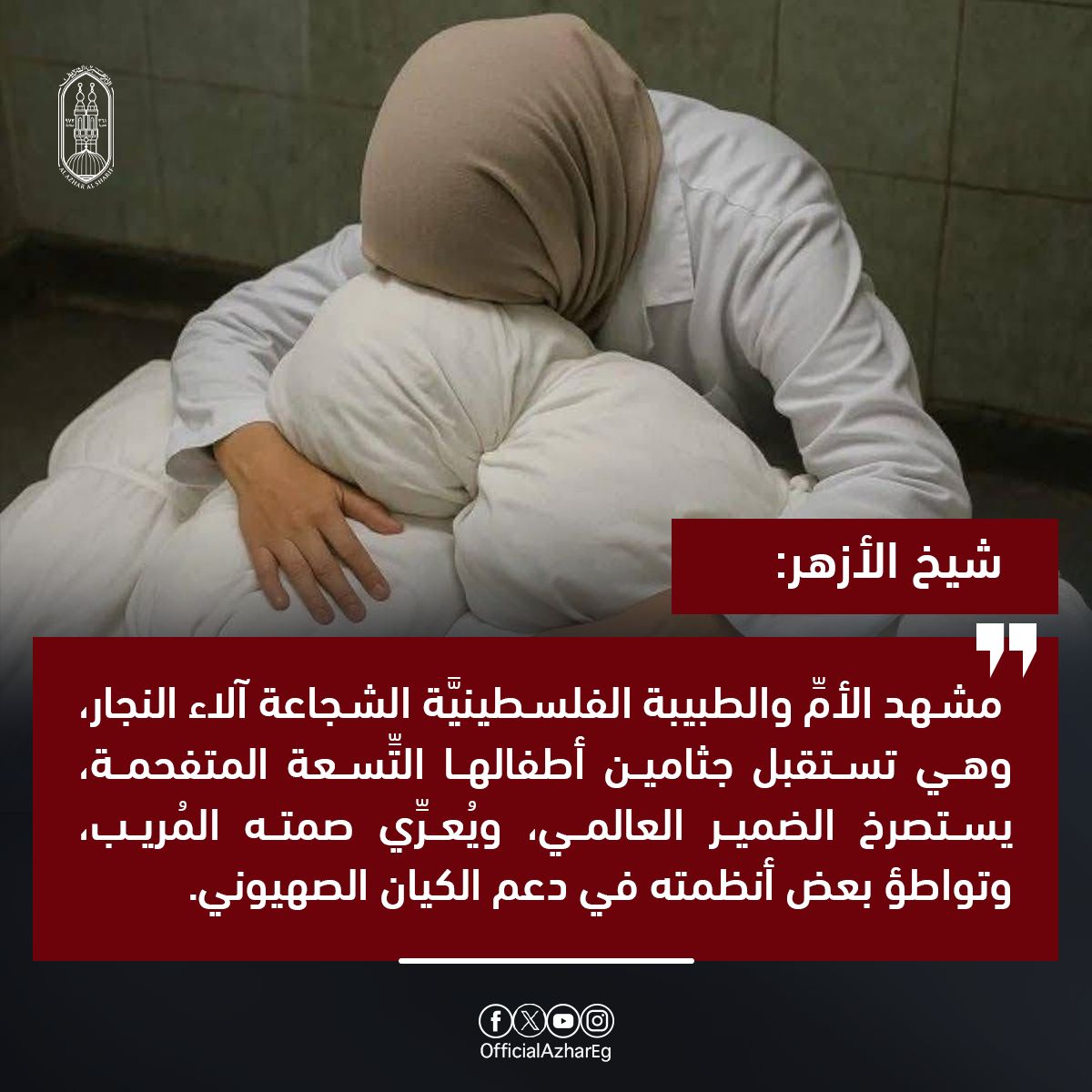 #شيخ_الأزهر:
 مشهد الأم والطبيبة الفلسطينيَّة الشجاعة آلاء النجار، وهي تستقبل جثامين  أطفالها التِّسعة المتفحِّمة، يستصرخ الضمير العالمي، ويُعرِّي صمته المُريب، وتواطؤ بعض أنظمته في دعم الكيان الصهيوني ليمضِيَ في جرائمه ومجازره، دون وازعٍ من إنسانيَّة أو خجلٍ من التاريخ، مؤكدًا