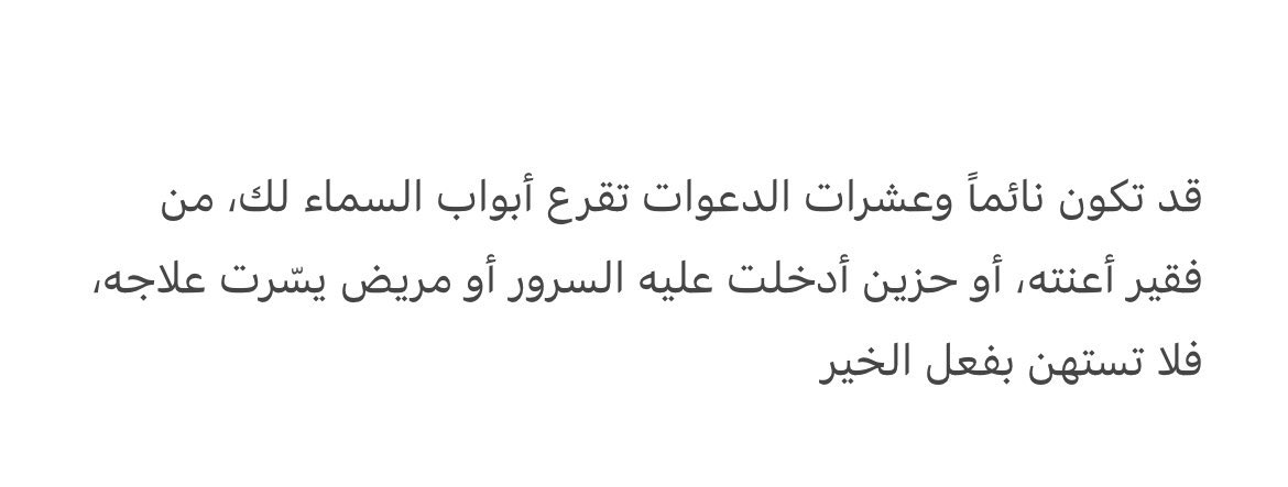 قد تكون نائماً وعشرات الدعوات تقرع أبواب السماء لك، من فقير أعنته، أو حزين أدخلت عليه السرور أو مريض يسّرت علاجه، فلا تستهن بفعل الخير 

Adakalanya saat kamu tidur, puluhan doa untkmu mengetuk pintu langit; doa dari fakir yg prnah kau bantu, dari hati gelisah yg prnah kau hibur