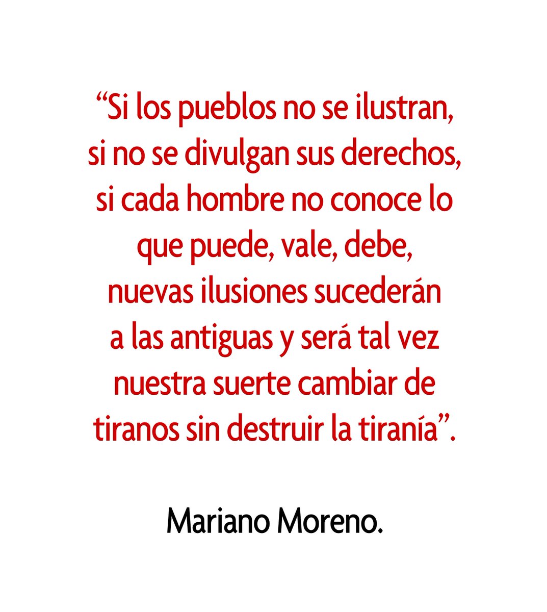 “Si los pueblos no se ilustran, 
si no se divulgan sus derechos, si cada hombre no conoce lo que puede, vale, debe, 
nuevas ilusiones sucederán 
a las antiguas y será tal vez nuestra suerte cambiar de tiranos sin destruir la tiranía”. 

Mariano Moreno.

#periodismo #periodista