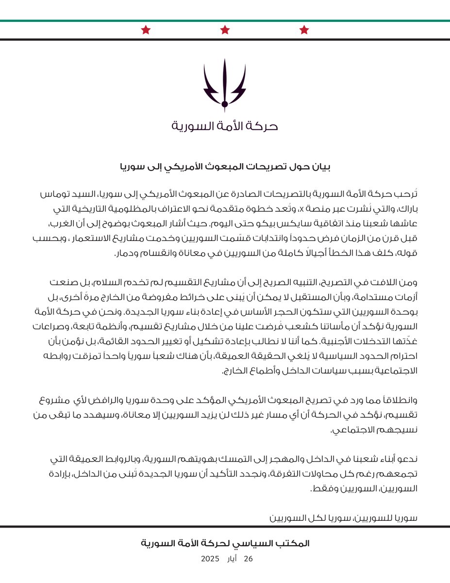 بيان حول تصريحات المبعوث الأمريكي إلى سوريا

تُرحب حركة الأمة السورية بالتصريحات الصادرة عن المبعوث الأمريكي إلى سوريا، السيد توماس باراك، والتي نُشرت عبر منصة X، وتُعد خطوة متقدمة نحو الاعتراف بالمظلومية التاريخية التي عاشها شعبنا منذ اتفاقية سايكس بيكو حتى اليوم. حيث أشار