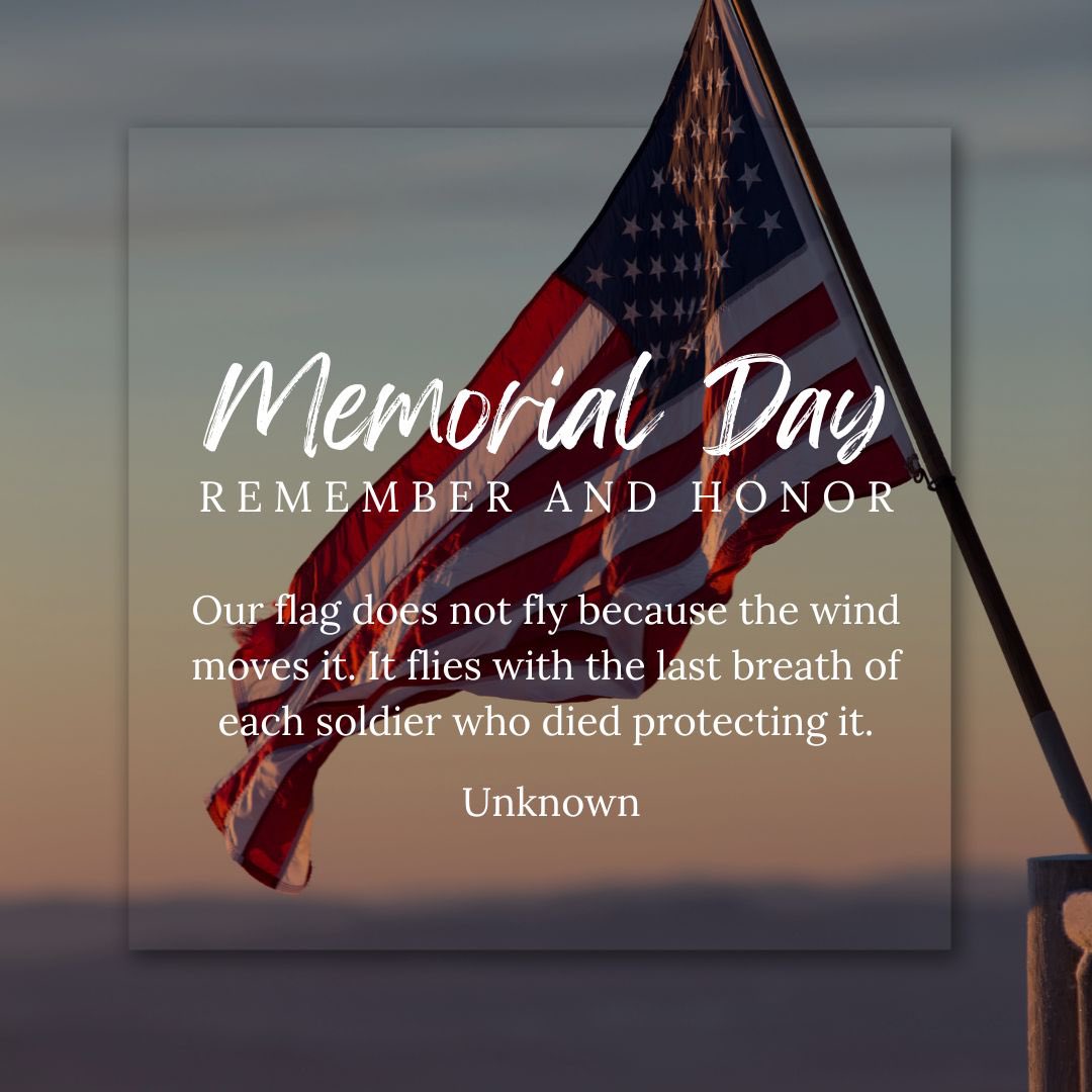 "Our flag does not fly because the wind moves it. It flies with the last breath of each soldier who died protecting it." —Unknown

I hope you will pause with me this Memorial Day to remember those who made the ultimate sacrifice to secure our freedoms - freedoms still worth