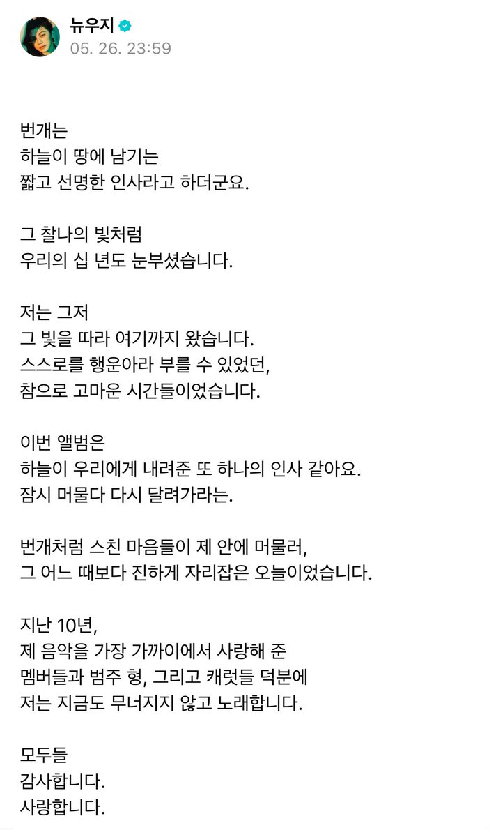 paang_17's tweet photo. [ Weverse ]  訳
250526  ウジ  ( 10周年 )  🩷🩵
.
🍚稲妻は空が地上に残していく
短くて鮮明な挨拶だそうです。
.
その刹那の光のように
僕たちの十年も眩しく輝いていました。
.
僕はただ､
その光を追ってここまできました。
自分を幸せ者だと呼べた
本当にありがたい時間でした。
.
今回のアルバムは
空が僕たちへ与えてくれた
またひとつの挨拶のようです。
｢しばらく留まったら､また走り出しなさい｣と。

稲妻のようにかすめた心が
僕の中にとどまり､
これまでで一番深く
胸に刻まれる今日という日でした。

この10年､
僕の音楽を一番近くで愛してくれた
メンバー達とボムジュヒョン､
そしてカラット達のおかげで
僕は今も崩れずに歌えています。

すべての方へ
ありがとうございます。
愛しています。