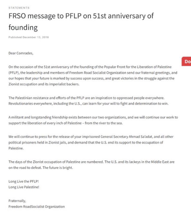 anjewla90's tweet photo. It gets worse!
In 2018 FRSO sent a letter on the 51st anniversary of PFLP’s founding.
“Dear Comrades,
On the occasion of the 51st anniversary of the founding of the Popular Front for the Liberation of Palestine (PFLP), the leadership and members of Freedom Road Socialist Organization send our fraternal greetings, and our hopes that your future is marked by success upon success, and great victories in the struggle against the Zionist occupation and its imperialist backers.
The Palestinian resistance and efforts of the PFLP are an inspiration to oppressed people everywhere.
Revolutionaries everywhere, including the U.S., can learn for your will to fight and determination to win.
A militant and longstanding friendship exists between our two organizations, and we will continue our work to support the liberation of every inch of Palestine – from the river to the sea.
We will continue to press for the release of your imprisoned General Secretary Ahmad Sa’adat, and all other political prisoners held in Zionist jails, and demand that the U.S. end its support to the occupation of Palestine.
The days of the Zionist occupation of Palestine are numbered. The U.S. and its lackeys in the Middle East are on the road to defeat. The future is bright.
Long Live the PFLP!
Long Live Palestine!
Fraternally,
Freedom RoadSocialist Organization”