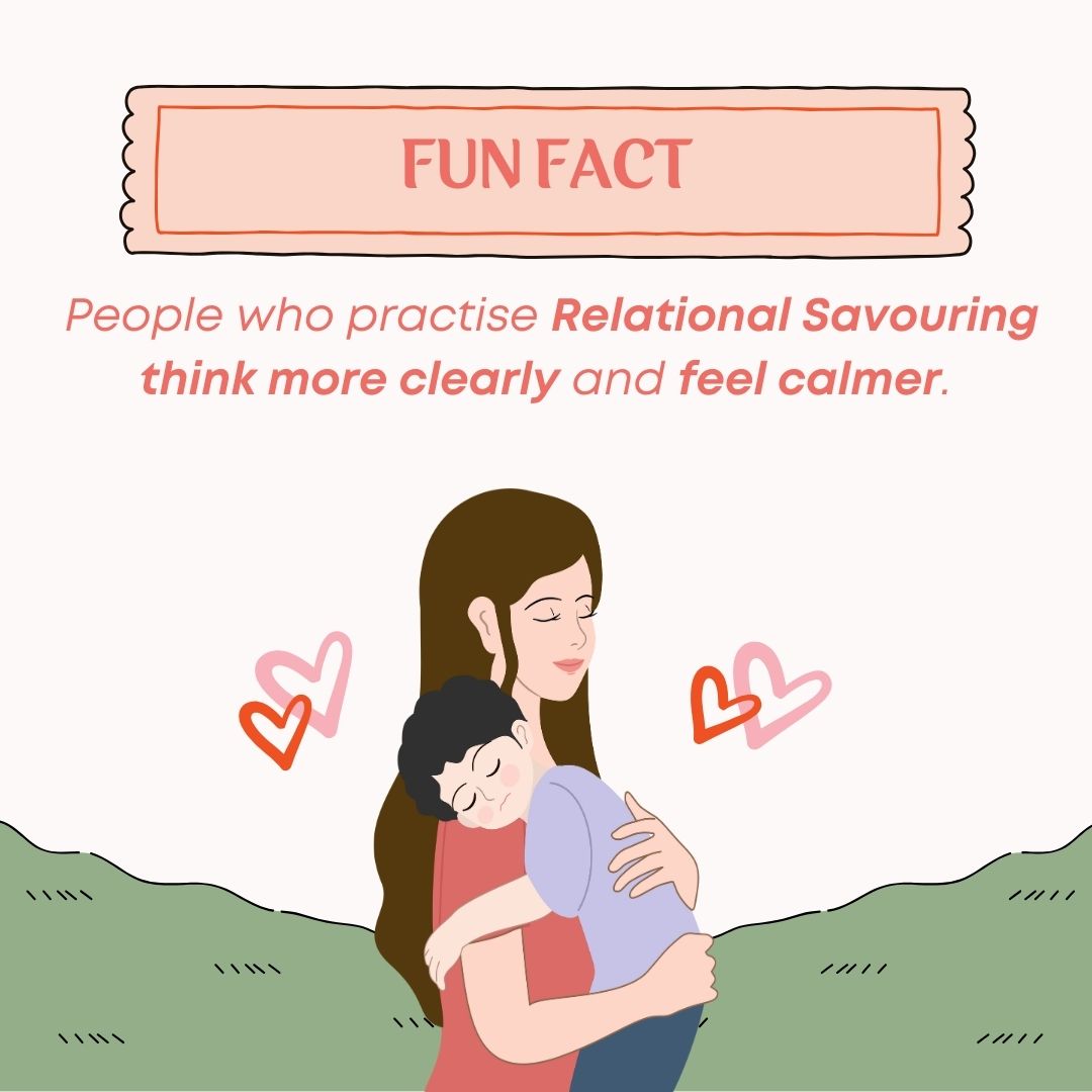 Relational Savouring involves telling your loved ones about the good things that happened in your day, or savouring good moments that have happened between you both, and has been found to increase the quality of your relationships.

Who will you share good news with this week?