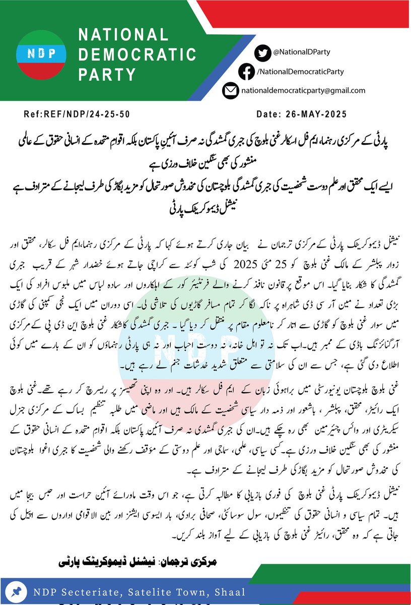 پارٹی کے مرکزی رہنما، ایم فل اسکالر غنی بلوچ کی جبری گمشدگی نہ صرف آئینِ پاکستان بلکہ اقوامِ متحدہ کے انسانی حقوق کے عالمی منشور کی بھی سنگین خلاف ورزی ہے
ایسے ایک محقق اورعلم دوست شخصیت کی جبری گمشدگی  بلوچستان کی مخدوش صورتحال کو مزید بگاڑ کی طرف لیجانے کے مترادف ہے
#NDP