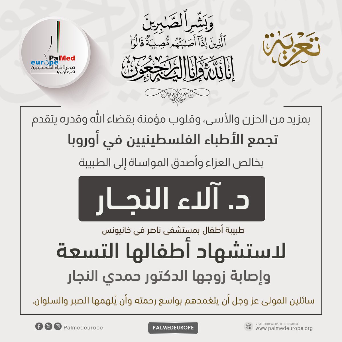 بقلوب يعتصرها الألم والإيمان بقضاء الله وقدره، ينعى تجمع الأطباء الفلسطينيين في أوروبا ببالغ الحزن والأسى الدكتورة آلاء النجار، التي فقدت تسعة من أبنائها شهداء، وإصابة ابنها الوحيد المتبقي، كما أُصيب زوجها الدكتور حمدي، الذي يرقد حاليا في العناية المركزة