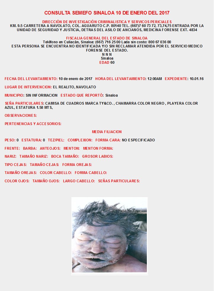 CONSULTA SEMEFO SINALOA Enero 2017
INFORMES: DIRECCIÓN DE INVESTIGACIÓN CRIMINALISTICA Y SERVICIOS PERICIALES KM. 9.5 CARRETERA A NAVOLATO, COL. AGUARUTO  TEL. (667)7 60 73 72, 73,74,75  EXT. 4834, FISCALIA CULIACAN SINALOA: (667) 716 25 00 Lada sin costo: 800 67 036 00