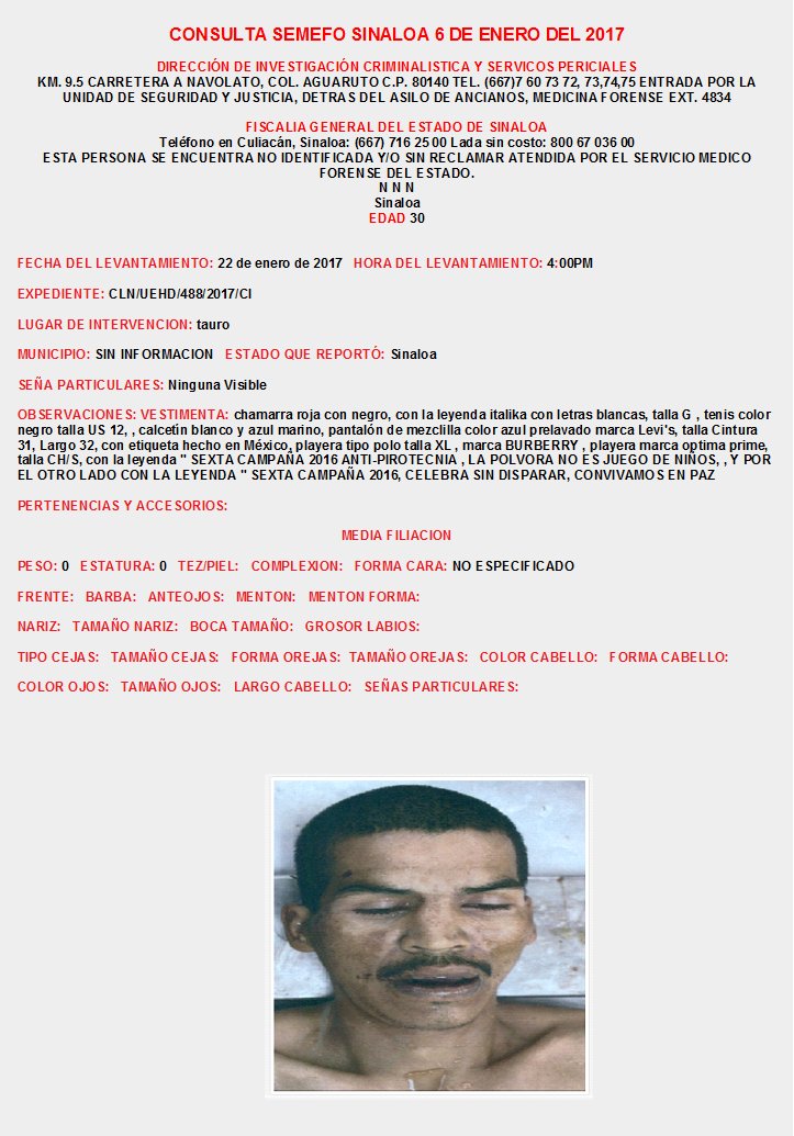 CONSULTA SEMEFO SINALOA Enero 2017
INFORMES: DIRECCIÓN DE INVESTIGACIÓN CRIMINALISTICA Y SERVICIOS PERICIALES KM. 9.5 CARRETERA A NAVOLATO, COL. AGUARUTO  TEL. (667)7 60 73 72, 73,74,75  EXT. 4834, FISCALIA CULIACAN SINALOA: (667) 716 25 00 Lada sin costo: 800 67 036 00