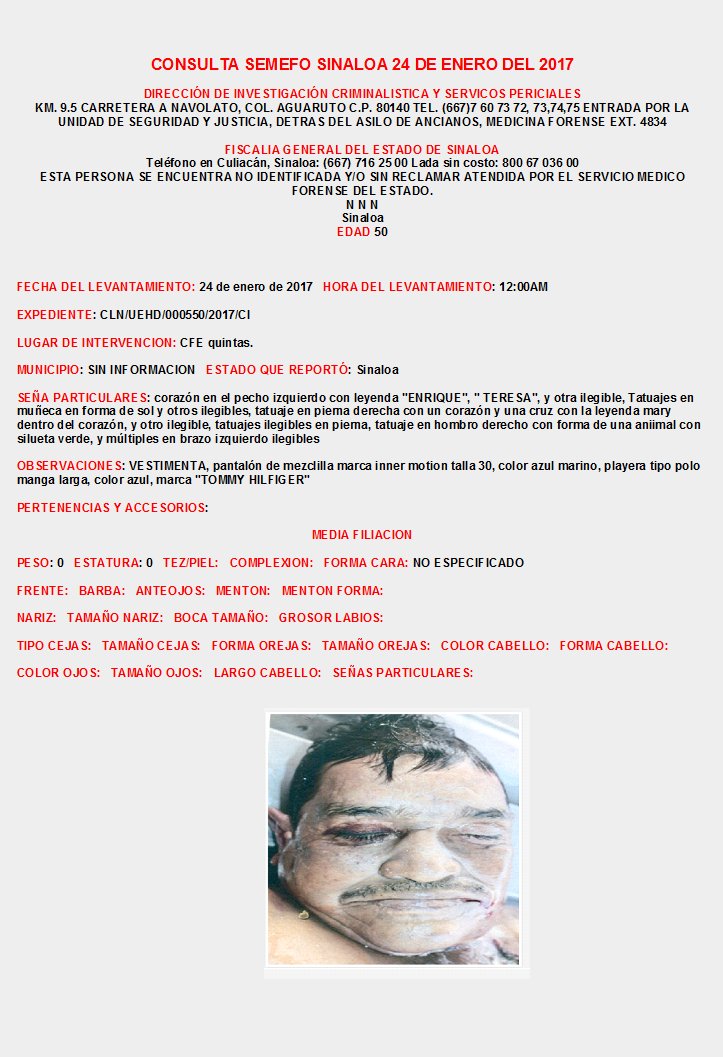 CONSULTA SEMEFO SINALOA Enero 2017
INFORMES: DIRECCIÓN DE INVESTIGACIÓN CRIMINALISTICA Y SERVICIOS PERICIALES KM. 9.5 CARRETERA A NAVOLATO, COL. AGUARUTO  TEL. (667)7 60 73 72, 73,74,75  EXT. 4834, FISCALIA CULIACAN SINALOA: (667) 716 25 00 Lada sin costo: 800 67 036 00