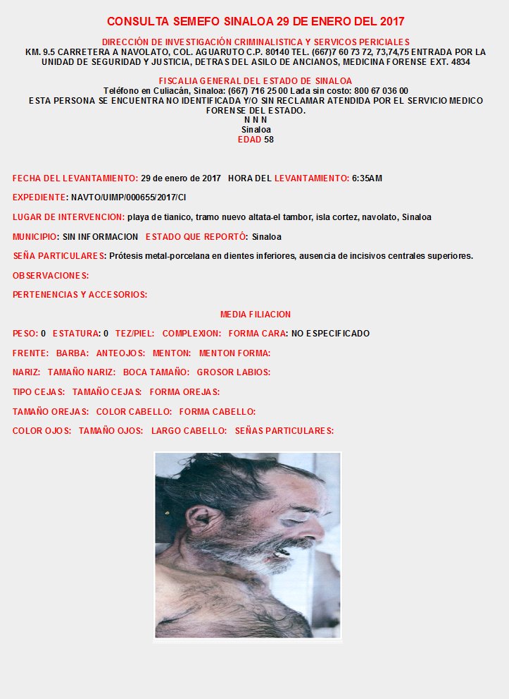 CONSULTA SEMEFO SINALOA Enero 2017
INFORMES: DIRECCIÓN DE INVESTIGACIÓN CRIMINALISTICA Y SERVICIOS PERICIALES KM. 9.5 CARRETERA A NAVOLATO, COL. AGUARUTO  TEL. (667)7 60 73 72, 73,74,75  EXT. 4834, FISCALIA CULIACAN SINALOA: (667) 716 25 00 Lada sin costo: 800 67 036 00
