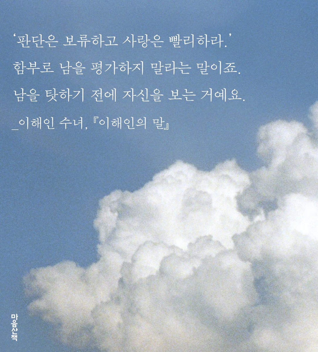 "‘판단은 보류하고 사랑은 빨리하라.’ 함부로 남을 평가하지 말라는 말이죠. 남을 탓하기 전에 자신을 보는 거예요."

_이해인 수녀, 『이해인의 말』