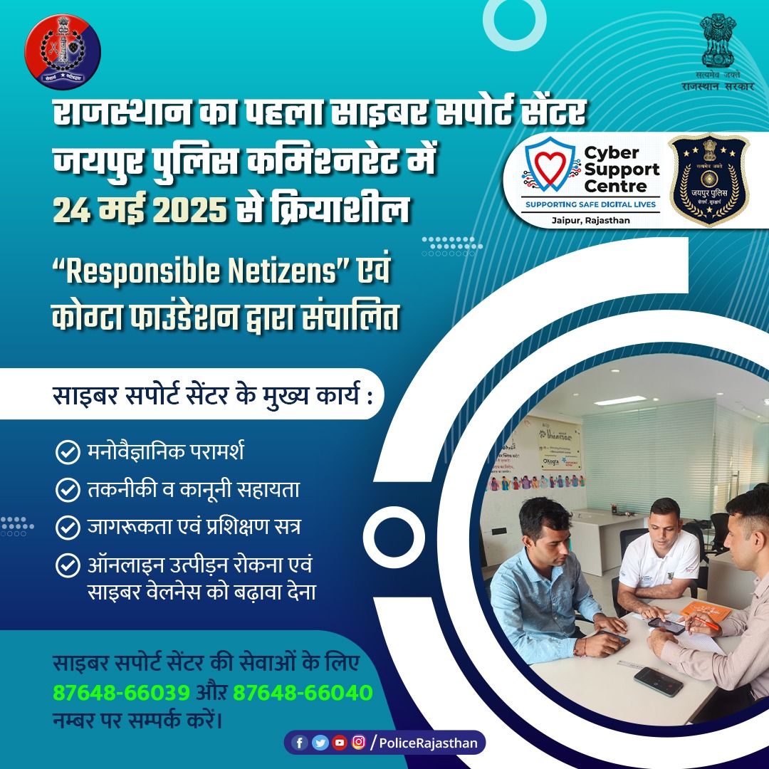 ऑनलाइन सुरक्षा की नई पहल = साइबर सपोर्ट सेंटर।

ऑनलाइन अपराधों से निपटने के लिए जयपुर में राजस्थान का पहला साइबर सपोर्ट सेंटर शुरू

पीड़ितों को मिलेगी मुफ़्त मनोवैज्ञानिक, कानूनी व तकनीकी सहायता।

सभी आयु वर्ग के लिए जागरूकता व परामर्श कार्यक्रम।

साइबर सपोर्ट सेंटर की सेवाओं के