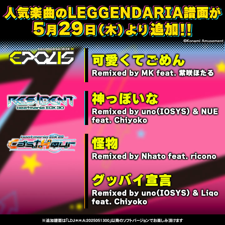 【楽曲追加！】
人気楽曲「可愛くてごめん」「神っぽいな」「怪物」「グッバイ宣言」に5/29(木)よりLEGGENDARIA譜面を追加！高難易度譜面にチャレンジしてみよう！
※追加譜面は｢LDJ:*:*:A:2025051300｣以降のソフトバージョンでお楽しみ頂けます
#IIDX
