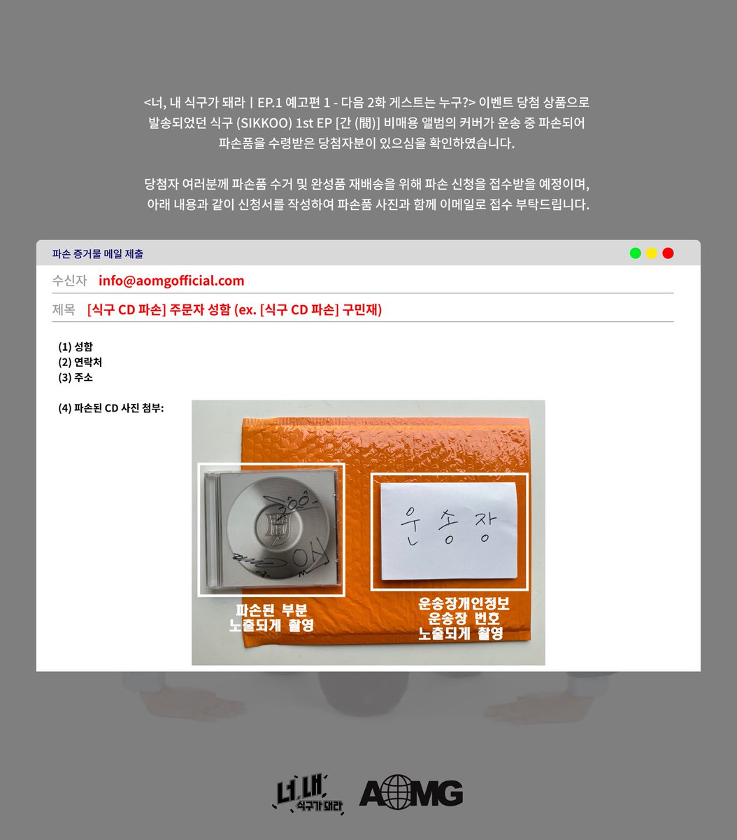 [식구 (SIKKOO)]

&lt;너, 내 식구가 돼라ㅣEP.1 예고편 1 - 다음 2화 게스트는 누구?&gt; 이벤트 당첨자 상품 파손 접수 안내

1. [파손 증거물 메일 제출]

(1) 메일 접수 기간 : 5/27(화) ~ 29(목) 11:59PM
  *기간 종료 후 신청시 재배송이 제한됩니다.

(2) 메일 보내는 곳: info@aomgofficial.com