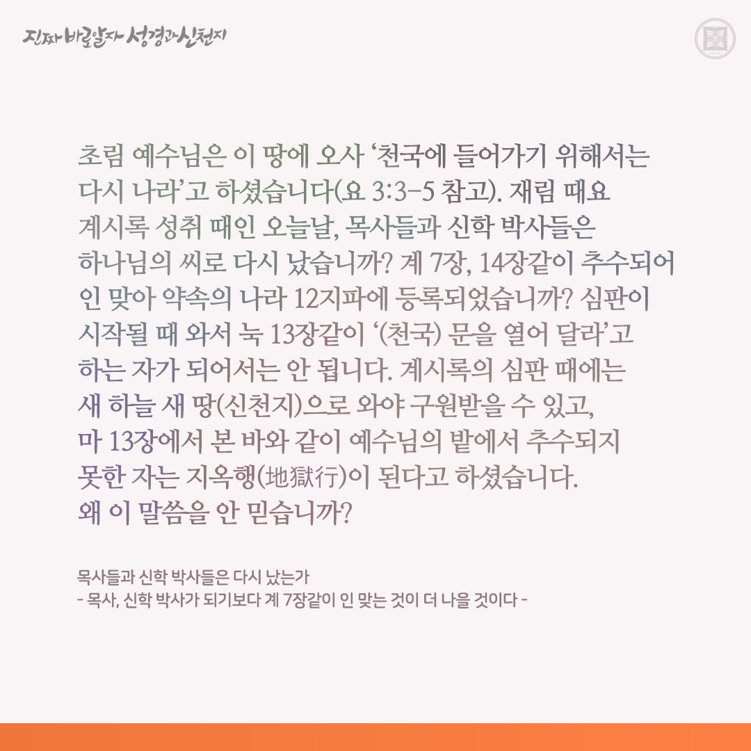 목사들과 신학 박사들은 다시 났는가
- 목사, 신학 박사가 되기보다 계 7장같이 인 맞는 것이 더 나을 것이다 -

초림 예수님은 이 땅에 오사 ‘천국에 들어가기 위해서는 다시 나라’고 하셨습니다(요 3:3-5 참고). 재림 때요 계시록 성취 때인 오늘날, 목사들과 신학 박사들은 하나님의 씨로 다시