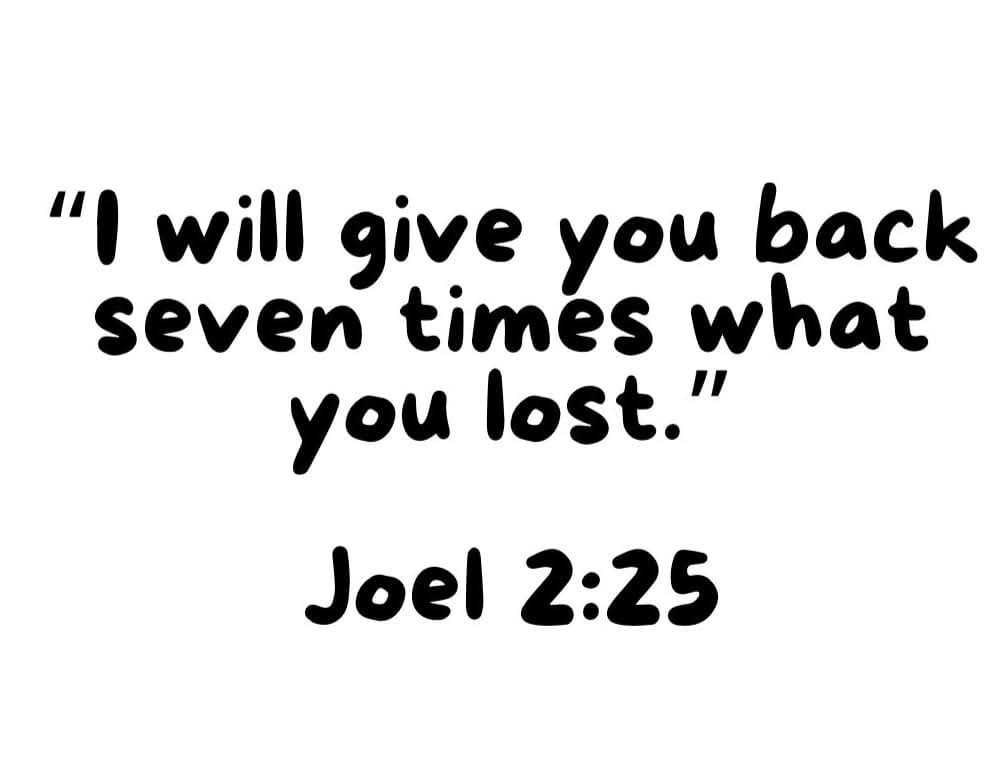 Joel 2:25

"And I will restore to you the years that the locust hath eaten, the cankerworm, and the caterpiller, and the palmerworm, my great army which I sent among you."