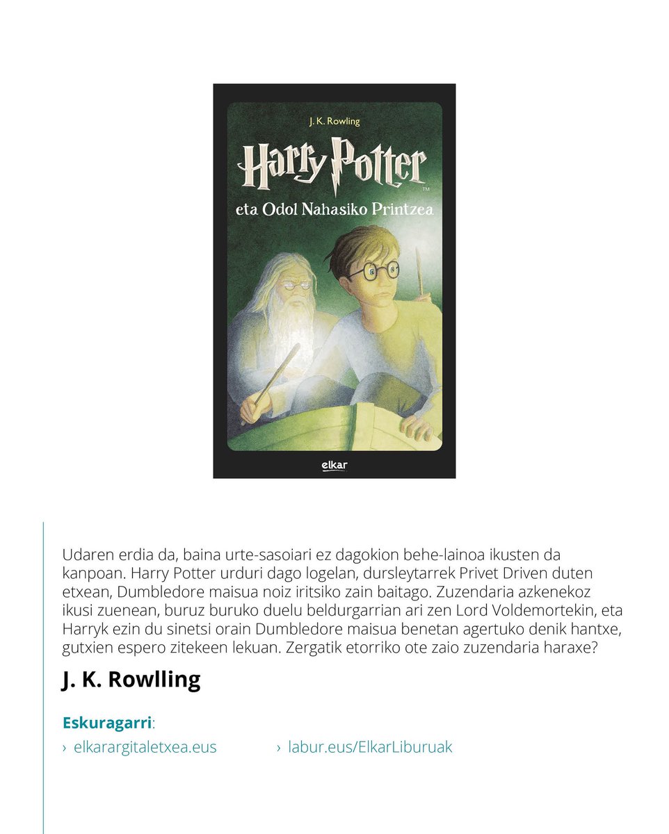 📖 Harry Potter eta Odol Nahasiko Printzea - J.K. Rowlling
 
Zergatik etorri zaio Dumbledore zuzendaria Harryri udako oporretan? Ezin ote du itxaron aste batzuk barru Harry bera Hogwartsera itzuli arte?

🔗 Liburua eskuragarri labur.eus/ElkarLiburuak edo Elkar dendetan ( <a href="/elkar/">elkar Taldea</a> )