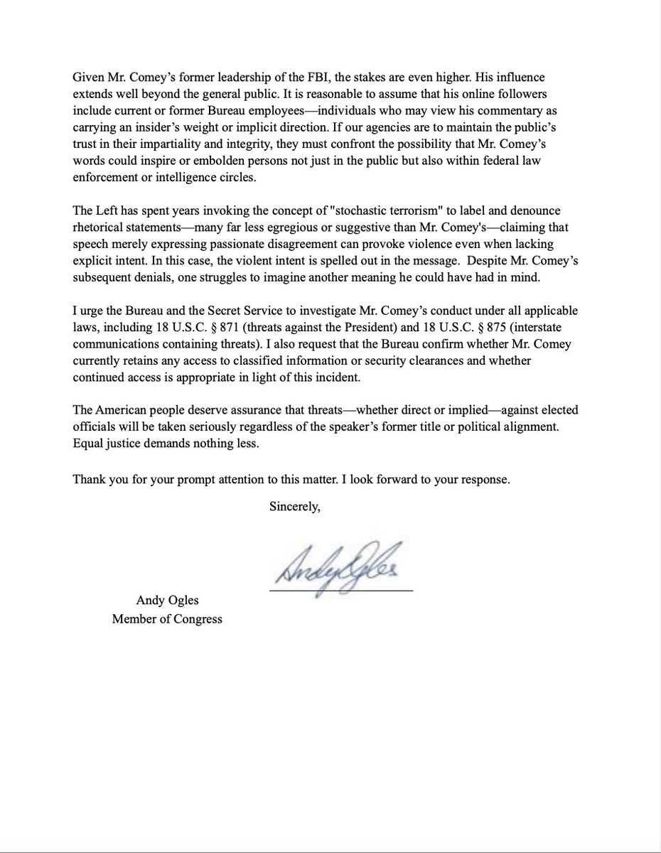 RepOgles's tweet photo. I just sent a letter to Secret Service Director Sean Curran and FBI Director Kash Patel, urging an immediate joint investigation into former FBI Director James Comey for a disturbing social media post in which he called to “86” President Trump.

The letter requests a formal inquiry into possible violations of federal law, including:

18 U.S.C. § 871 — threats against the President

18 U.S.C. § 875 — interstate communications containing threats

It also demands confirmation on whether Comey still holds a security clearance or has access to any classified materials.

The Left spent years claiming Republicans were guilty of “stochastic terrorism” for expressing strong political opinions. Now, a former FBI Director appears to openly endorse assassinating the President—and they say nothing.

If Comey broke the law, he shouldn’t get a pass. He should be in handcuffs.